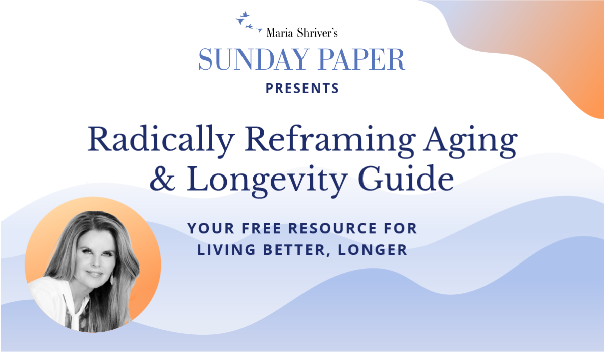 Maria Shriver’s Sunday Paper presents Radically Reframing Aging & Longevity Guide: Your Free Resource for Living Better, Longer